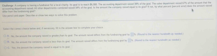 Challenge A company is having a fundraiser for a local charity. Its goal is to reach $6,000. The accounting department raised 39% of the goal. The sales department raised 67% of the amount that the
accounting department raised. All other departments combined raised 34% of the goal. Is the amount the comparry raised equal to its goal? If not, by what percent (percent error) does the amount raised
differ from the fundraising goal?
Use pencil and paper. Describe or show two ways to solve this problem.
Select the correct choice below and, if necessary, fill in the answer box to complete your choice
A. No, the amount the company raised is greater than its goal. The amount raised differs from the fundraising goal by □ % (Round to the nearest hundredth as needed.
B. No, the amount the company raised is less than its goal. The amount raised differs from the fundraising goal by □ % s. (Round to the nearest hundredth as needed.)
C. Yes, the amount the company raised is equal to its goal