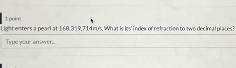 Light enters a pearl at 168,319,714m/s. What is its' index of refraction to two decimal places? 
Type your answer...