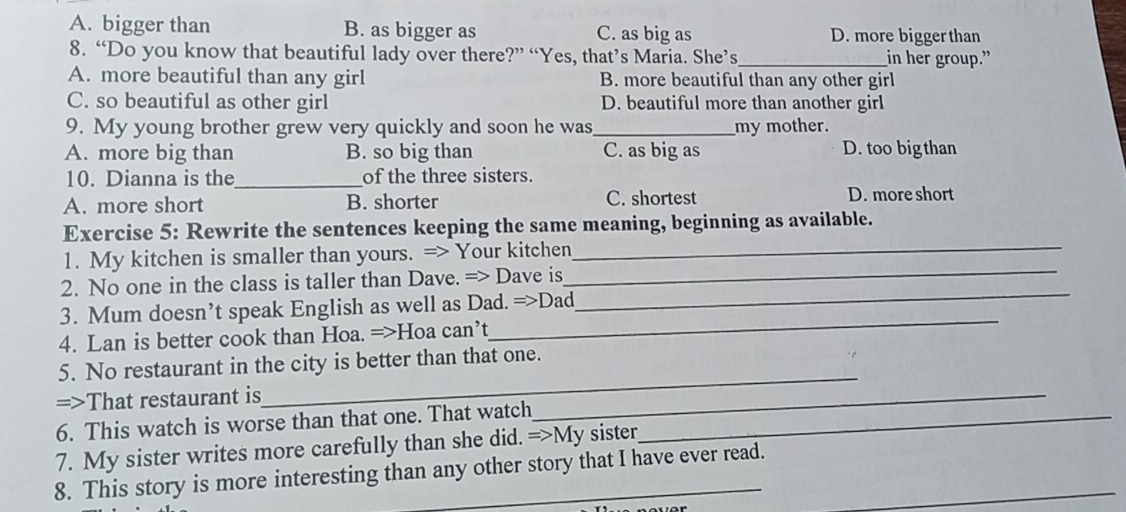 A. bigger than B. as bigger as C. as big as D. more bigger than
8. “Do you know that beautiful lady over there?” “Yes, that’s Maria. She’s_ in her group.”
A. more beautiful than any girl B. more beautiful than any other girl
C. so beautiful as other girl D. beautiful more than another girl
9. My young brother grew very quickly and soon he was_ my mother.
A. more big than B. so big than C. as big as D. too big than
10. Dianna is the_ of the three sisters.
A. more short B. shorter C. shortest D. more short
Exercise 5: Rewrite the sentences keeping the same meaning, beginning as available.
1. My kitchen is smaller than yours. => Your kitchen_
_
2. No one in the class is taller than Dave. => Dave is
_
3. Mum doesn’t speak English as well as Dad. =>Dad
4. Lan is better cook than Hoa. =>Hoa can’t
_
5. No restaurant in the city is better than that one.
=>That restaurant is
_
6. This watch is worse than that one. That watch_
_
7. My sister writes more carefully than she did. =>My sister
8. This story is more interesting than any other story that I have ever read._