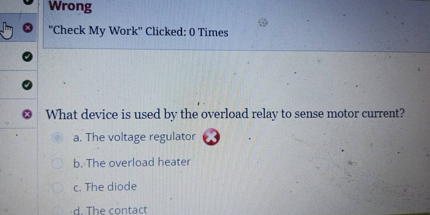 Wrong
''Check My Work'' Clicked: 0 Times
What device is used by the overload relay to sense motor current?
a. The voltage regulator
b. The overload heater
c. The diode
d. The contact