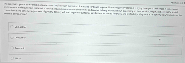 Attempts left: 3
The Wegmans grocery store chain operates over 100 stores in the United States and continues to grow. Like many grocery stores, it is trying to respond to changes in the external
environment and now offers Instacart, a service allowing customers to shop online and receive delivery within an hour, depending on their location. Wegmans believes the added
convenience and time-saving aspects of grocery delivery will lead to greater customer satisfaction, increased revenues, and profitability. Wegmans is responding to which factor of the
external environment?
Competitor
Consumer
Economic
Social
