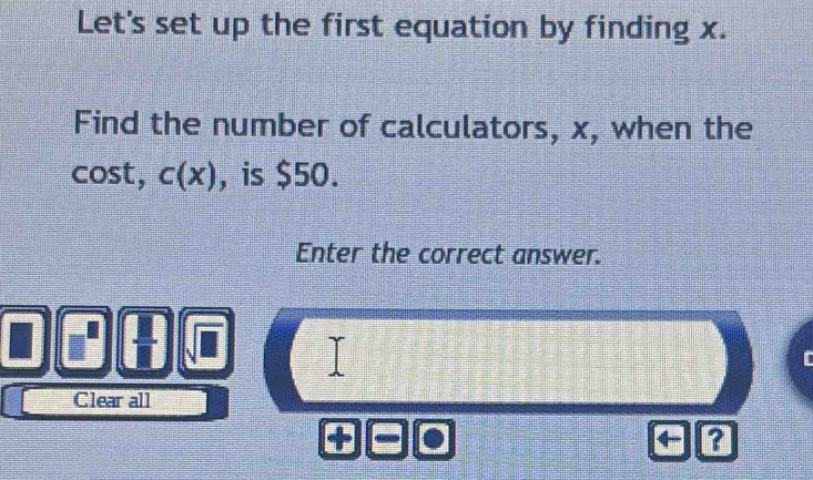 Let's set up the first equation by finding x. 
Find the number of calculators, x, when the 
cost, c(x) , is $50. 
Enter the correct answer. 
Clear all 
a