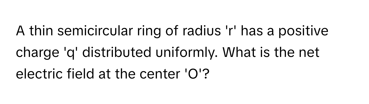 A thin semicircular ring of radius 'r' has a positive charge 'q' distributed uniformly. What is the net electric field at the center 'O'?