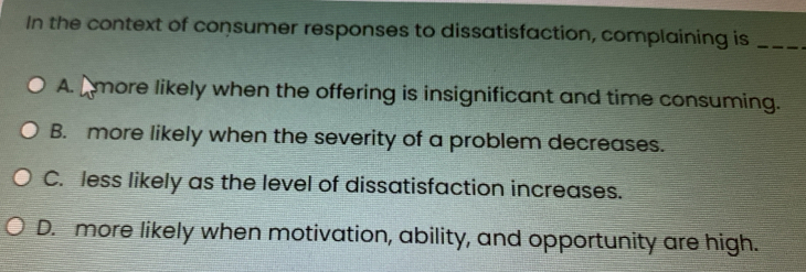 In the context of consumer responses to dissatisfaction, complaining is_
A. A more likely when the offering is insignificant and time consuming.
B. more likely when the severity of a problem decreases.
C. less likely as the level of dissatisfaction increases.
D. more likely when motivation, ability, and opportunity are high.