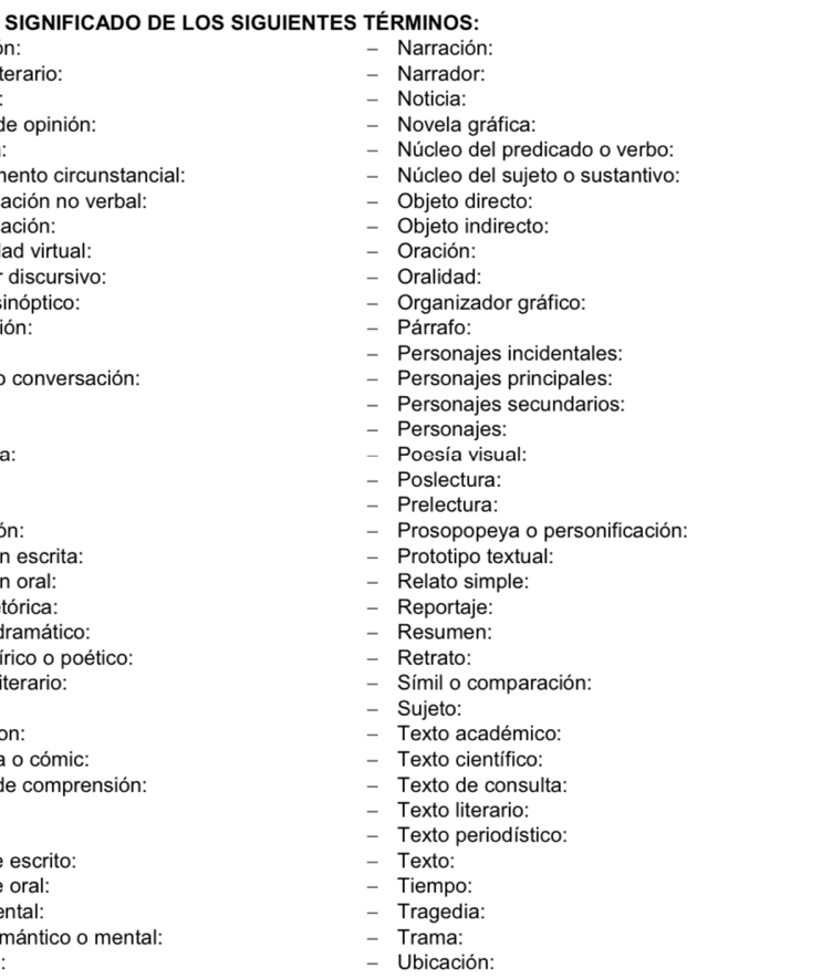 SIGNIFICADO DE LOS SIGUIENTES TÉRMINOS: 
n: Narración: 
terario: Narrador: 
- Noticia: 
de opinión: - Novela gráfica: 
- Núcleo del predicado o verbo: 
hento circunstancial: - Núcleo del sujeto o sustantivo: 
ación no verbal: - Objeto directo: 
ación: - Objeto indirecto: 
ad virtual: - Oración: 
discursivo: - Oralidad: 
sinóptico: - Organizador gráfico: 
ión: - Párrafo: 
- Personajes incidentales: 
o conversación: - Personajes principales: 
- Personajes secundarios: 
- Personajes: 
a: - Poesía visual: 
- Poslectura: 
- Prelectura: 
ón: - Prosopopeya o personificación: 
n escrita: - Prototipo textual: 
n oral: - Relato simple: 
tórica: - Reportaje: 
dramático: - Resumen: 
írico o poético: - Retrato: 
iterario: - Símil o comparación: 
- Sujeto: 
on: - Texto académico: 
a o cómic: - Texto científico: 
de comprensión: - Texto de consulta: 
- Texto literario: 
- Texto periodístico: 
escrito: - Texto: 
oral: - Tiempo: 
ental: - Tragedia: 
mántico o mental: - Trama: 
. - Ubicación: