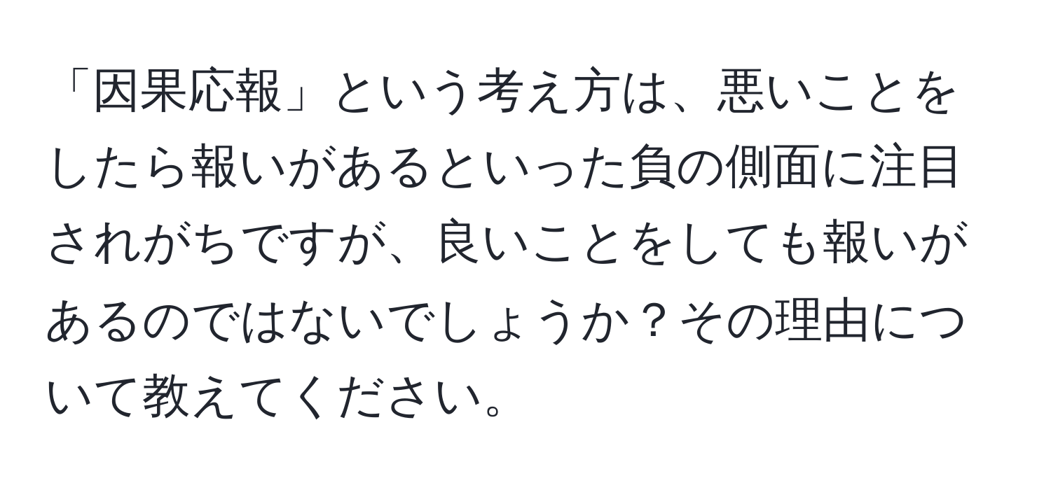 「因果応報」という考え方は、悪いことをしたら報いがあるといった負の側面に注目されがちですが、良いことをしても報いがあるのではないでしょうか？その理由について教えてください。