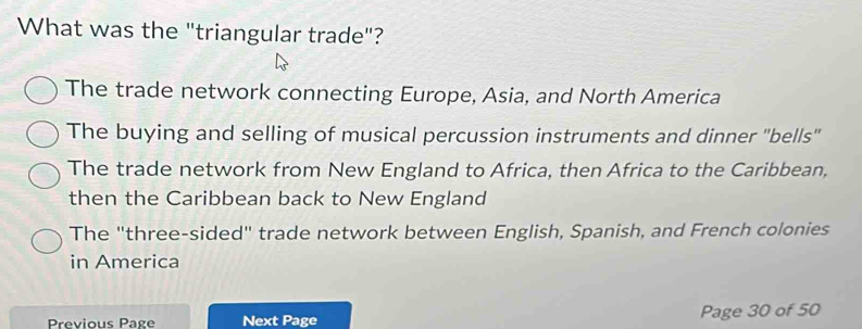 What was the "triangular trade"?
The trade network connecting Europe, Asia, and North America
The buying and selling of musical percussion instruments and dinner 'bells''
The trade network from New England to Africa, then Africa to the Caribbean,
then the Caribbean back to New England
The "three-sided" trade network between English, Spanish, and French colonies
in America
Previous Page Next Page Page 30 of 50