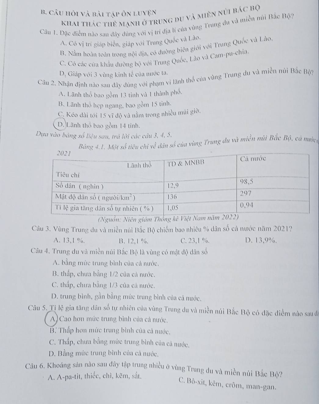 câu hỏi và bài tập ôn luyện
khai thác thẻ mạnh ở trung du và miên núi bác bộ
Câu 1. Đặc điểm nào sau dây đúng với vị trí địa lí của vùng Trung du và miền núi Bắc Bộ?
A. Có vị trí giáp biển, giáp với Trung Quốc và Lào.
B. Nằm hoàn toàn trong nội địa, có đường biên giới với Trung Quốc và Lào,
C. Có các cứa khẩu đường bộ với Trung Quốc, Lào và Cam-pu-chia.
D, Giáp với 3 vùng kinh tế của nước ta.
Câu 2. Nhận định nào sau đây đúng với phạm vi lãnh thổ của vùng Trung du và miền núi Bắc Bộ?
A. Lãnh thổ bao gồm 13 tinh và 1 thành phổ.
B. Lãnh thổ hẹp ngang, bao gồm 15 tỉnh.
C. Kéo dài tới 15 vĩ độ và nằm trong nhiều múi giờ.
D. Lãnh thổ bao gồm 14 tinh.
Dựa vào bảng số liệu sau, trả lời các câu 3, 4, 5,
Bảng 4.1. Một số tiêu chi về dân số của vùng Trung du và miền núi Bắc Bộ, cá mướch
Thổ
Câu 3. Vùng Trung du và miền núi Bắc Bộ chiếm bao nhiêu % dân số cả nước năm 2021?
A. 13,1 %. B. 12,1 %. C. 23,1 %. D. 13,9%.
Câu 4. Trung du và miền núi Bắc Bộ là vùng có mật độ dân số
A. bằng mức trung bình của cả nước,
B. thấp, chưa bằng 1/2 của cả nước.
C. thấp, chưa bằng 1/3 của cả nước.
D. trung bình, gần bằng mức trung bình của cả nước.
Câu 5. Tị lệ gia tăng dân số tự nhiên của vùng Trung du và miền núi Bắc Bộ có đặc điểm nào sau đã
A) Cao hơn mức trung bình của cả nước.
B. Thấp hơn mức trung bình của cả nước.
C. Thấp, chưa bằng mức trung bình của cả nước.
D. Bằng mức trung bình của cả nước.
Câu 6. Khoáng sản nào sau dây tập trung nhiều ở vùng Trung du và miền núi Bắc Bộ?
A. A-pa-tit, thiếc, chì, kẽm, sắt.
C. Bô-xit, kêm, crôm, man-gan.