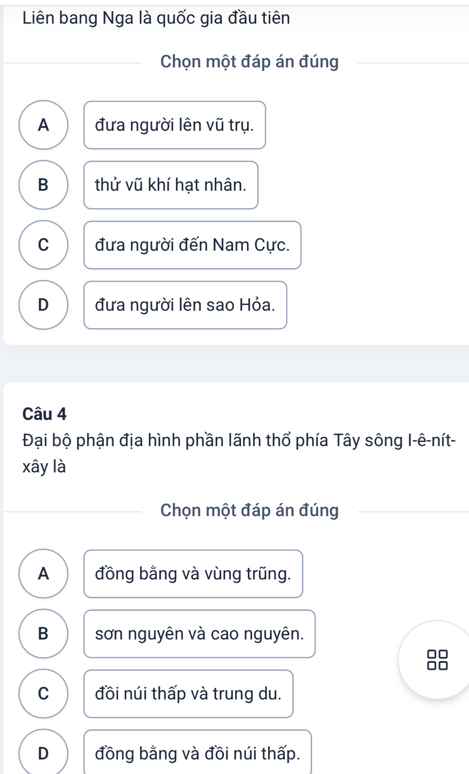 Liên bang Nga là quốc gia đầu tiên
Chọn một đáp án đúng
A đưa người lên vũ trụ.
B thử vũ khí hạt nhân.
C đưa người đến Nam Cực.
D đưa người lên sao Hỏa.
Câu 4
Đại bộ phận địa hình phần lãnh thổ phía Tây sông I-ê-nít-
xây là
Chọn một đáp án đúng
A đồng bằng và vùng trũng.
B sơn nguyên và cao nguyên.
C đồi núi thấp và trung du.
D đồng bằng và đồi núi thấp.