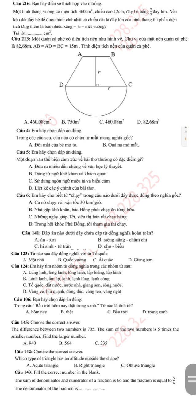 Bạn hãy điễn số thích hợp vào ô trồng.
Một hình thang vuông có diện tích 360cm^2 , chiều cao 12cm, đáy bé bằng đầy lớn. Nếu
kéo dài đáy bé để được hình chữ nhật có chiều dài là đáy lớn của hình thang thì phần diện
tích tăng thêm là bao nhiêu xăng − ti - mét vuông?
Trả lời: cm^2.
Câu 213: Một quán cả phê có diện tích nên như hình vẽ. Chu vi của mặt nên quán cả phê
là 82,68m. AB=AD=BC=15m. Tính diện tích nền của quán cà phê.
A. 460,08cm^2 B. 750m^2 C. 460,08m^2 D. 82,68m^2
U
Câu 4: Em hãy chọn đáp án đúng.
Trong các câu sau, câu nào có chứa từ mắt mang nghĩa gốc?
A. Đôi mắt của bé mở to. B. Quả na mở mắt.
Câu 5: Em hãy chọn đáp án đúng.
Một đoạn văn thể hiện cảm xúc về bài thơ thường có đặc điểm gì?
A. Đưa ra nhiều dẫn chứng về văn học lý thuyết.
B. Dùng từ ngữ khô khan và khách quan.
C. Sử dụng ngôn ngữ miêu tả và biểu cảm.
D. Liệt kê các ý chính của bài thơ
Câu 6: Em hãy cho biết từ “chạy” trong câu nào dưới đây được dùng theo nghĩa gốc?
A. Ca nô chạy với vận tốc 30 km/ giờ.
B. Nhà gặp khó khăn, bác Hồng phải chạy ăn từng bữa.
C. Những ngày giáp Tết, siêu thị bán rất chạy hàng.
D. Trong hội khỏe Phù Đồng, tôi tham gia thi chạy.
Câu 141: Đáp án nào dưới đây chứa cặp từ đồng nghĩa hoàn toàn?
A. ăn - xơi B. siêng năng - chăm chỉ
C. hi sinh - từ trần D. cho - biểu
Câu 123: Từ nào sau đây đồng nghĩa với từ Tổ quốc
A. Một nhà B. Quốc vương C. Ái quốc D. Giang sơn
Câu 124: Em hãy tìm nhóm từ đồng nghĩa trong các nhóm từ sau:
A. Lung linh, long lanh, lóng lánh, lấp loáng, lấp lánh
B. Lành lạnh, ấm áp, lạnh, lạnh lùng, lạnh cóng
C. Tổ quốc, đất nước, nước nhà, giang sơn, sông nước.
D. Vắng vẻ, hiu quạnh, đông đúc, vắng teo, vắng ngắt
Câu 106: Bạn hãy chọn đáp án đúng:
Trong câu “Bầu trời hôm nay thật trong xanh.” Từ nào là tính từ?
A. hôm nay B. thật C. Bầu trời D. trong xanh
Câu 145: Choose the correct answer.
The difference between two numbers is 705. The sum of the two numbers is 5 times the
smaller number. Find the larger number.
A. 940 B. 564 C. 235
Câu 142: Choose the correct answer.
Which type of triangle has an altitude outside the shape?
A. Acute triangle B. Right triangle C. Obtuse triangle
Câu 143: Fill the correct number in the blank.
The sum of denominator and numerator of a fraction is 66 and the fraction is equal to
The denominator of the fraction is_