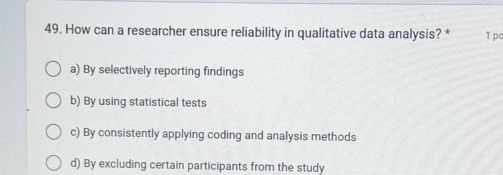 How can a researcher ensure reliability in qualitative data analysis? *
1 pc
a) By selectively reporting findings
b) By using statistical tests
c) By consistently applying coding and analysis methods
d) By excluding certain participants from the study