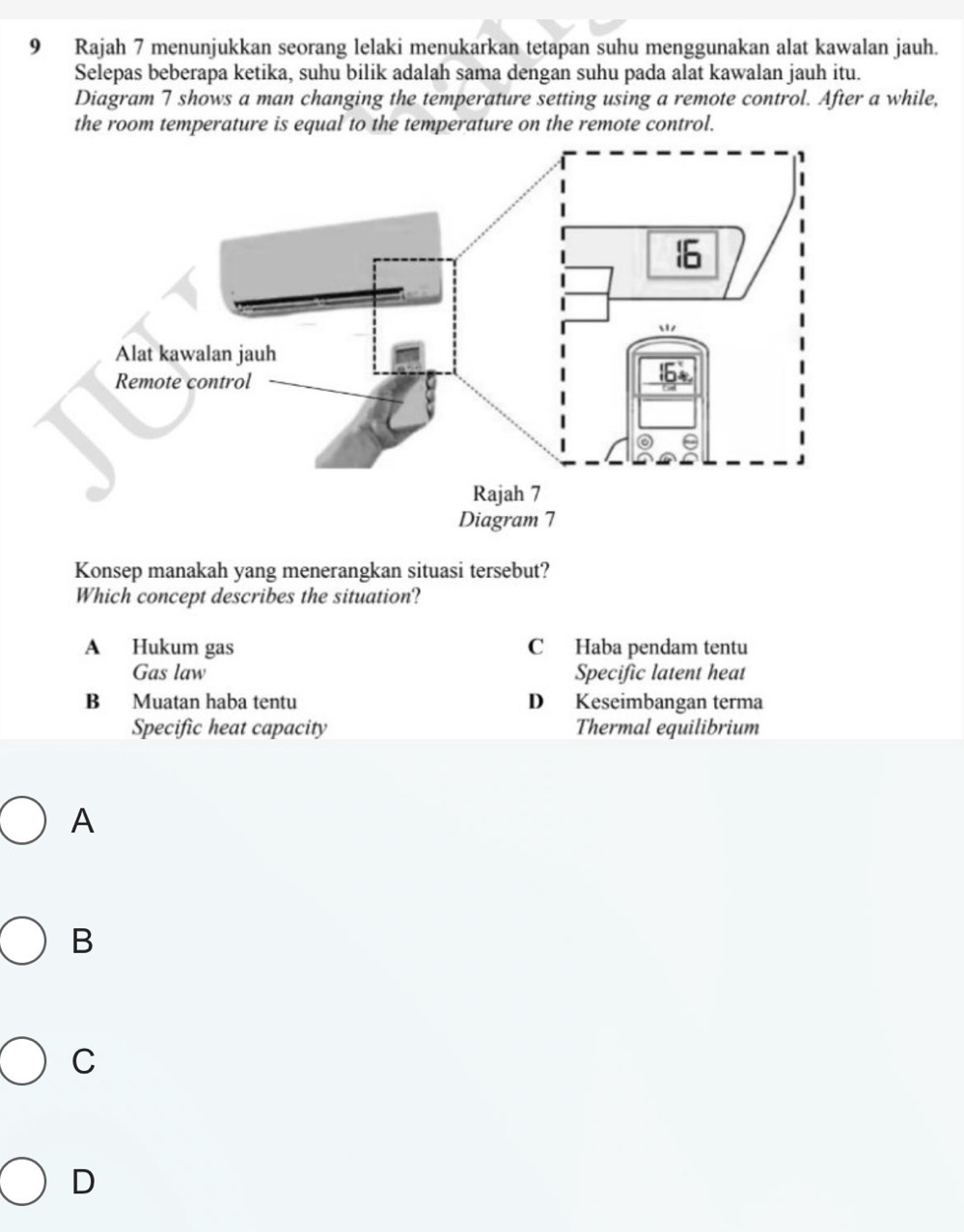 Rajah 7 menunjukkan seorang lelaki menukarkan tetapan suhu menggunakan alat kawalan jauh.
Selepas beberapa ketika, suhu bilik adalah sama dengan suhu pada alat kawalan jauh itu.
Diagram 7 shows a man changing the temperature setting using a remote control. After a while,
the room temperature is equal to the temperature on the remote control.
Konsep manakah yang menerangkan situasi tersebut?
Which concept describes the situation?
A Hukum gas C Haba pendam tentu
Gas law Specific latent heat
B Muatan haba tentu D Keseimbangan terma
Specific heat capacity Thermal equilibrium
A
B
C
D