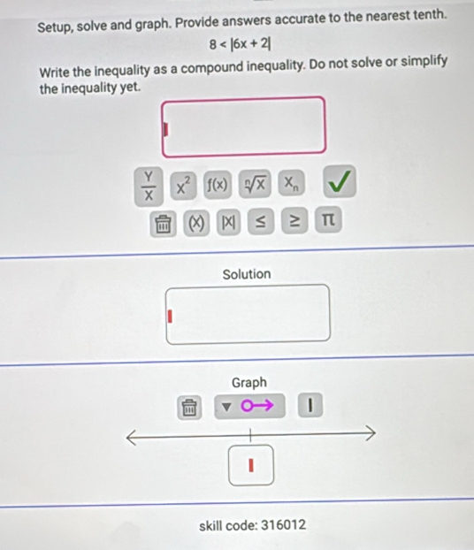 Setup, solve and graph. Provide answers accurate to the nearest tenth.
8
Write the inequality as a compound inequality. Do not solve or simplify 
the inequality yet.
 Y/X  x^2 f(x) sqrt[n](x) X_n V 
(x) |X S ≥ π
Solution 
Graph 
| 
1 
skill code: 316012