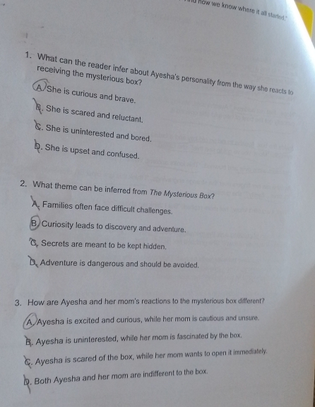 now we know where it all started ?
1. What can the reader infer about Ayesha's personality from the way she reacts to
receiving the mysterious box?
A She is curious and brave.. She is scared and reluctant.
C. She is uninterested and bored.
D. She is upset and confused.
2. What theme can be inferred from The Mysterious Box?
A. Families often face difficult challenges.
B Curiosity leads to discovery and adventure.. Secrets are meant to be kept hidden.
D. Adventure is dangerous and should be avoided.
3. How are Ayesha and her mom's reactions to the mysterious box different?
A Ayesha is excited and curious, while her mom is cautious and unsure.
B. Ayesha is uninterested, while her mom is fascinated by the box.
C. Ayesha is scared of the box, while her mom wants to open it immediately.
D. Both Ayesha and her mom are indifferent to the box.
