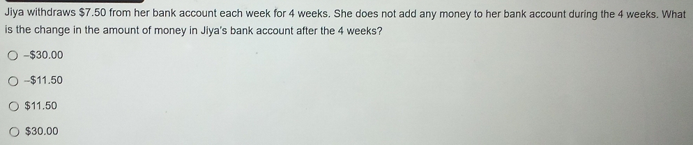 Jiya withdraws $7.50 from her bank account each week for 4 weeks. She does not add any money to her bank account during the 4 weeks. What
is the change in the amount of money in Jiya's bank account after the 4 weeks?
- $30.00
-- $11.50
$11.50
$30.00