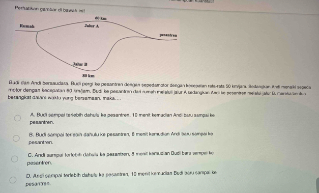 Perhatikan gambar di bawah ini!
Budi dan Andi bersaudara. Budi pergi ke pesantren dengan sepedamotor dengan kecepatan rata-rata 50 km/jam. Sedangkan Andi menaiki sepeda
motor dengan kecepatan 60 km/jam. Budi ke pesantren dari rumah melaluli jalur A sedangkan Andi ke pesantren melalui jalur B. mereka berdua
berangkat dalam waktu yang bersamaan. maka....
A. Budi sampai terlebih dahulu ke pesantren, 10 menit kemudian Andi baru sampai ke
pesantren.
B. Budi sampai terlebih dahulu ke pesantren, 8 menit kemudian Andi baru sampai ke
pesantren.
C. Andi sampai terlebih dahulu ke pesantren, 8 menit kemudian Budi baru sampai ke
pesantren.
D. Andi sampai terlebih dahulu ke pesantren, 10 menit kemudian Budi baru sampai ke
pesantren.