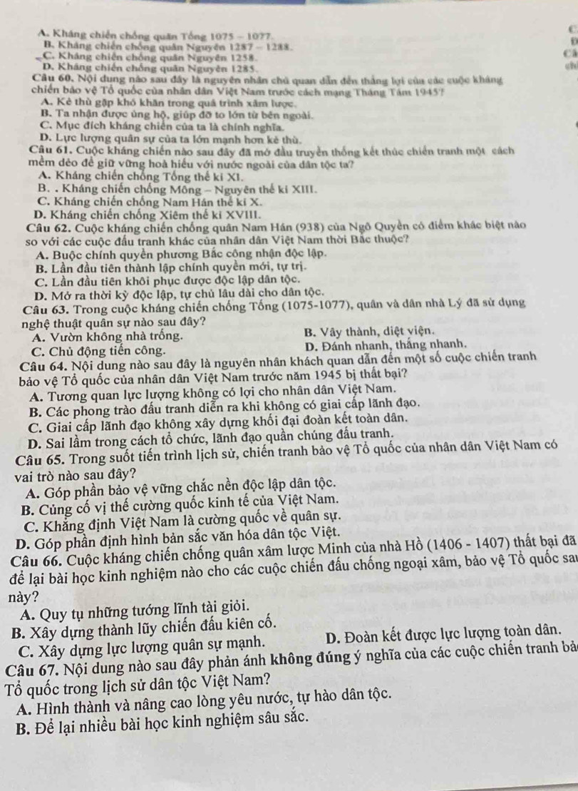 A. Kháng chiến chống quân Tổng 1075 - 1077. i
B. Kháng chiến chống quân Nguyên 1287  1288.
C. Kháng chiến chống quân Nguyên 1258.
Ca
D. Kháng chiến chống quân Nguyên 1285. chì
Câu 60. Nội dung nào sau đây là nguyên nhân chủ quan dẫn đến thắng lợi của các cuộc kháng
chiến bảo vệ Tổ quốc của nhân dân Việt Nam trước cách mạng Tháng Tâm 19457
A. Kẻ thù gặp khó khân trong quả trình xâm lược.
B. Ta nhận được ủng hộ, giúp đỡ to lớn từ bên ngoài.
C. Mục đích kháng chiến của ta là chính nghĩa.
D. Lực lượng quân sự của ta lớn mạnh hơn kẻ thù.
Câu 61. Cuộc kháng chiến nào sau đây đã mở đầu truyển thống kết thúc chiến tranh một cách
mềm dẻo đề giữ vững hoà hiếu với nước ngoài của dân tộc ta?
A. Kháng chiến chống Tổng thế ki XI.
B. . Kháng chiến chống Mông - Nguyên thế ki XIII.
C. Kháng chiến chống Nam Hán thể ki X.
D. Kháng chiến chống Xiêm thế ki XVIII.
Câu 62. Cuộc kháng chiến chống quân Nam Hán (938) của Ngô Quyền có điểm khác biệt nào
so với các cuộc đầu tranh khác của nhân dân Việt Nam thời Bắc thuộc?
A. Buộc chính quyền phương Bắc cộng nhận độc lập.
B. Lần đầu tiên thành lập chính quyền mới, tự trị
C. Lần đầu tiên khôi phục được độc lập dân tộc.
D. Mở ra thời kỳ độc lập, tự chủ lâu dài cho dân tộc.
Câu 63. Trong cuộc kháng chiến chống Tống (1075-1077), quân và dân nhà Lý đã sử dụng
nghệ thuật quân sự nào sau đây?
A. Vườn không nhà trống. B. Vây thành, diệt viện.
C. Chủ động tiến công. D. Đánh nhanh, thắng nhanh.
Câu 64. Nội dung nào sau đây là nguyên nhân khách quan dẫn đến một số cuộc chiến tranh
bảo vệ Tổ quốc của nhân dân Việt Nam trước năm 1945 bị thất bại?
A. Tương quan lực lượng không có lợi cho nhân dân Việt Nam.
B. Các phong trào đấu tranh diễn ra khi không có giai cấp lãnh đạo.
C. Giai cấp lãnh đạo không xây dựng khối đại đoàn kết toàn dân.
D. Sai lầm trong cách tổ chức, lãnh đạo quần chúng đấu tranh.
Câu 65. Trong suốt tiến trình lịch sử, chiến tranh bảo vệ Tổ quốc của nhân dân Việt Nam có
vai trò nào sau đây?
A. Góp phần bảo vệ vững chắc nền độc lập dân tộc.
B. Củng cố vị thế cường quốc kinh tế của Việt Nam.
C. Khẳng định Việt Nam là cường quốc về quân sự.
D. Góp phần định hình bản sắc văn hóa dân tộc Việt.
Câu 66. Cuộc kháng chiến chống quân xâm lược Minh của nhà Hồ (1406 - 1407) thất bại đã
để lại bài học kinh nghiệm nào cho các cuộc chiến đấu chống ngoại xâm, bảo vệ Tổ quốc sau
này?
A. Quy tụ những tướng lĩnh tài giỏi.
B. Xây dựng thành lũy chiến đấu kiên cố.
C. Xây dựng lực lượng quân sự mạnh. D. Đoàn kết được lực lượng toàn dân.
Câu 67. Nội dung nào sau đây phản ánh không đúng ý nghĩa của các cuộc chiến tranh bảo
ổ quốc trong lịch sử dân tộc Việt Nam?
A. Hình thành và nâng cao lòng yêu nước, tự hào dân tộc.
B. Để lại nhiều bài học kinh nghiệm sâu sắc.