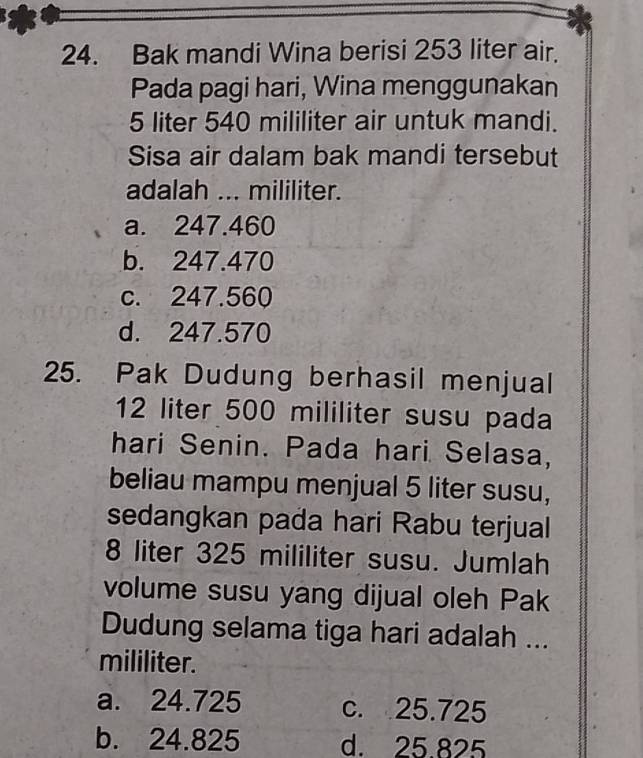 Bak mandi Wina berisi 253 liter air.
Pada pagi hari, Wina menggunakan
5 liter 540 mililiter air untuk mandi.
Sisa air dalam bak mandi tersebut
adalah ... mililiter.
a. 247.460
b. 247.470
c. 247.560
d. 247.570
25. Pak Dudung berhasil menjual
12 liter 500 mililiter susu pada
hari Senin. Pada hari Selasa,
beliau mampu menjual 5 liter susu,
sedangkan pada hari Rabu terjual
8 liter 325 mililiter susu. Jumlah
volume susu yang dijual oleh Pak
Dudung selama tiga hari adalah ...
mililiter.
a. 24.725 c. 25.725
b. 24.825 d. 25 825