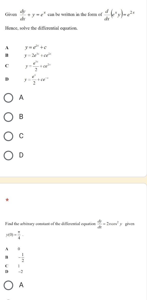 Given  dy/dx +y=e^x can be written in the form of  d/dx (e^xy)=e^(2x)
Hence, solve the differential equation.
A y=e^(2x)+c
B y=2e^(3x)+ce^(2x)
C y= e^(3x)/2 +ce^(2x)
D y= e^x/2 +ce^(-x)
A
B
C
D
*
Find the arbitrary constant of the differential equation  dy/dx =2xcos^2 y given
y(0)= π /4 .
A 0
B - 1/2 
C 1
D -2
A