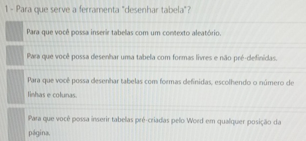 Para que serve a ferramenta "desenhar tabela"?
Para que você possa inserir tabelas com um contexto aleatório.
Para que você possa desenhar uma tabela com formas livres e não pré-definidas.
Para que você possa desenhar tabelas com formas definidas, escolhendo o número de
linhas e colunas.
Para que você possa inserir tabelas pré-criadas pelo Word em qualquer posição da
página,