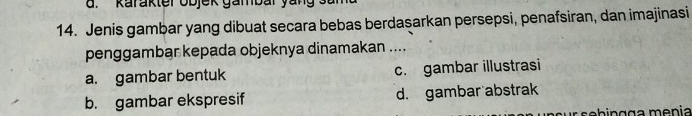 Karakter ob jek gambar yan g s 
14. Jenis gambar yang dibuat secara bebas berdasarkan persepsi, penafsiran, dan imajinasi
penggambar kepada objeknya dinamakan ....
a. gambar bentuk c. gambar illustrasi
b. gambar ekspresif d. gambar abstrak