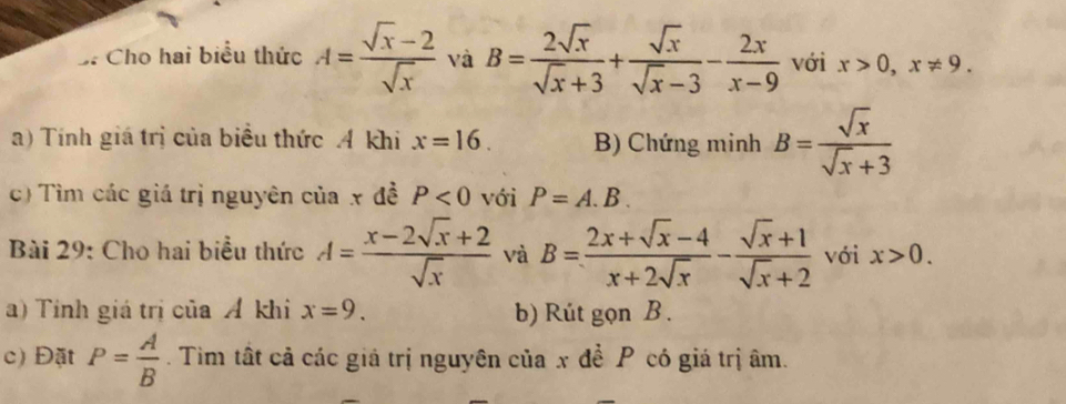 Cho hai biểu thức A= (sqrt(x)-2)/sqrt(x)  và B= 2sqrt(x)/sqrt(x)+3 + sqrt(x)/sqrt(x)-3 - 2x/x-9  với x>0, x!= 9. 
a) Tính giá trị của biểu thức A khi x=16. B) Chứng minh B= sqrt(x)/sqrt(x)+3 
c) Tìm các giá trị nguyên của x đề P<0</tex> với P=A.B. 
Bài 29: Cho hai biểu thức A= (x-2sqrt(x)+2)/sqrt(x)  và B= (2x+sqrt(x)-4)/x+2sqrt(x) - (sqrt(x)+1)/sqrt(x)+2  với x>0. 
a) Tính giá trị của Á khi x=9. b) Rút gọn B. 
c) Đặt P= A/B . Tìim tất cả các giả trị nguyên của x đề P có giá trị âm.