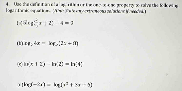 Use the definition of a logarithm or the one-to-one property to solve the following 
logarithmic equations. (Hint: State any extraneous solutions if needed.) 
(a) 5log ( 2/3 x+2)+4=9
(b) log _24x=log _2(2x+8)
(c) ln (x+2)-ln (2)=ln (4)
(d) log (-2x)=log (x^2+3x+6)