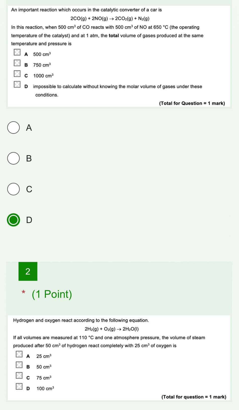 An important reaction which occurs in the catalytic converter of a car is
2CO(g)+2NO(g)to 2CO_2(g)+N_2(g)
In this reaction, when 500cm^3 of CO reacts with 500cm^3 of NO at 650°C (the operating
temperature of the catalyst) and at 1 atm, the total volume of gases produced at the same
temperature and pressure is
A 500cm^3
B 750cm^3
C 1000cm^3
D impossible to calculate without knowing the molar volume of gases under these
conditions.
(Total for Question =1 mark)
A
B
C
D
2
* (1 Point)
Hydrogen and oxygen react according to the following equation.
2H_2(g)+O_2(g)to 2H_2O(l)
If all volumes are measured at 110°C and one atmosphere pressure, the volume of steam
produced after 50cm^3 of hydrogen react completely with 25cm^3 of oxygen is
A 25cm^3
B 50cm^3
C 75cm^3
D 100cm^3
(Total for question =1 mark)