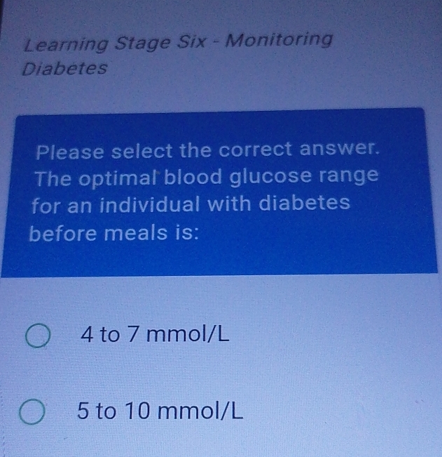 Learning Stage Six - Monitoring
Diabetes
Please select the correct answer.
The optimal blood glucose range
for an individual with diabetes
before meals is:
4 to 7 mmol/L
5 to 10 mmol/L