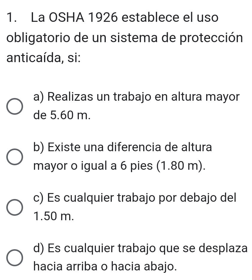 La OSHA 1926 establece el uso
obligatorio de un sistema de protección
anticaída, si:
a) Realizas un trabajo en altura mayor
de 5.60 m.
b) Existe una diferencia de altura
mayor o igual a 6 pies (1.80 m).
c) Es cualquier trabajo por debajo del
1.50 m.
d) Es cualquier trabajo que se desplaza
hacia arriba o hacia abajo.