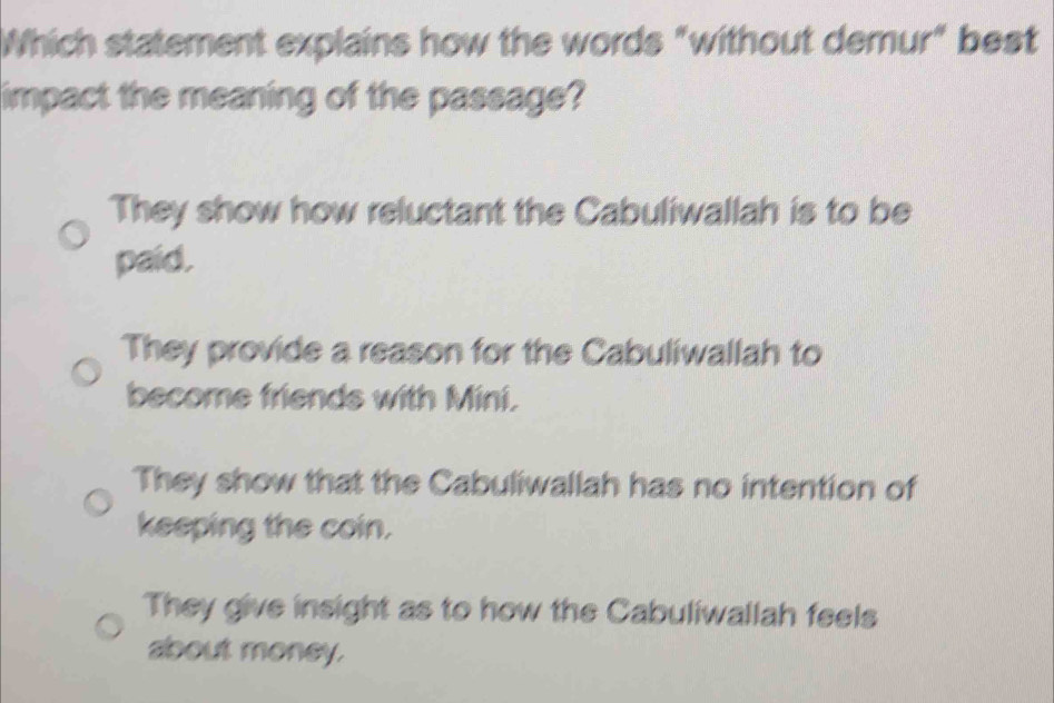 Which statement explains how the words "without demur" best
impact the meaning of the passage?
They show how reluctant the Cabuliwallah is to be
paid.
They provide a reason for the Cabuliwallah to
become friends with Mini.
They show that the Cabuliwallah has no intention of
keeping the coin.
They give insight as to how the Cabuliwallah feels
about money.