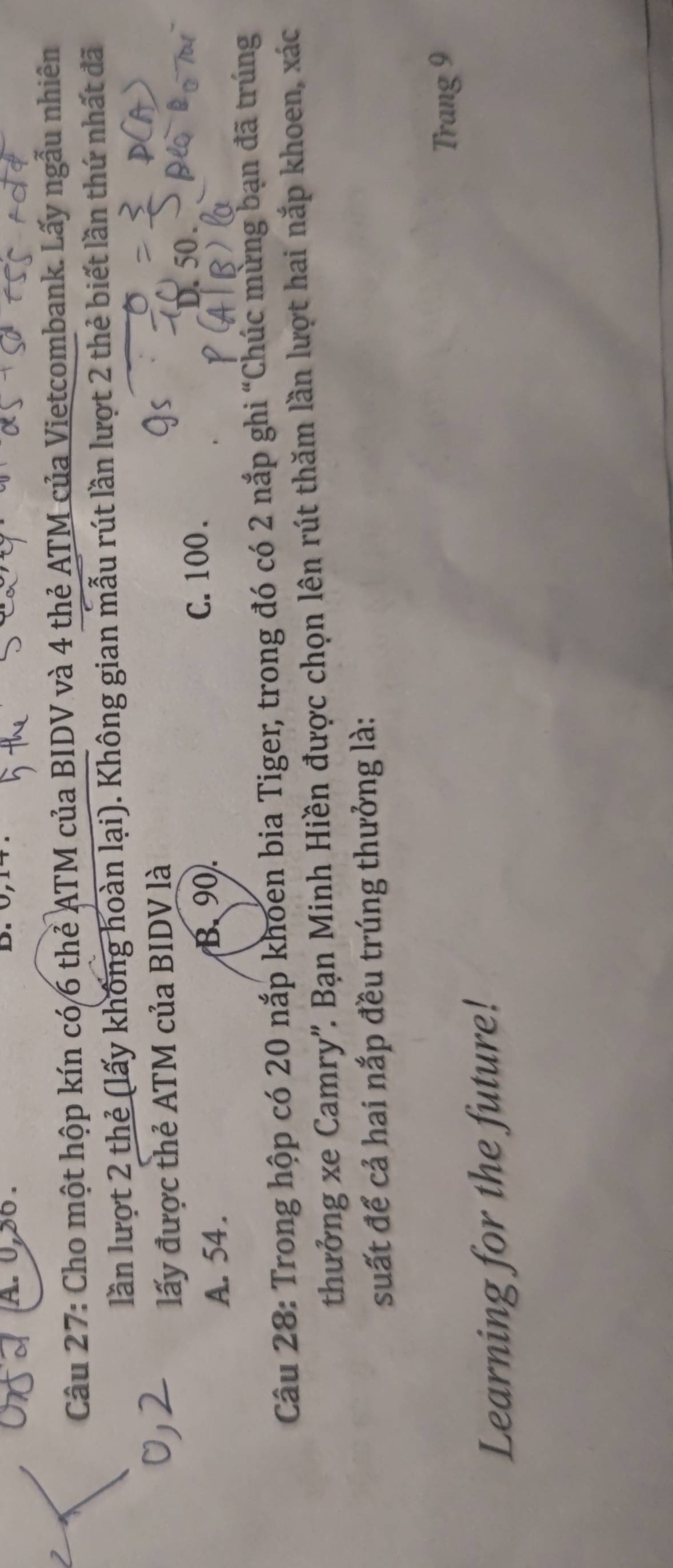0, 30.
Câu 27: Cho một hộp kín có/6 thẻ ATM của BIDV và 4 thẻ ATM của Vietcombank. Lấy ngẫu nhiên
lần lượt 2 thẻ (lấy khống hoàn lại). Không gian mẫu rút lần lượt 2 thẻ biết lần thứ nhất đã
lấy được thẻ ATM của BIDV là
A. 54.
B. 90. C. 100.
D. 50.
Câu 28: Trong hộp có 20 nắp khoen bia Tiger, trong đó có 2 nắp ghi “Chúc mừng bạn đã trúng
thưởng xe Camry'. Bạn Minh Hiền được chọn lên rút thăm lần lượt hai nắp khoen, xác
suất để cả hai nắp đều trúng thưởng là:
Trang 9
Learning for the future!