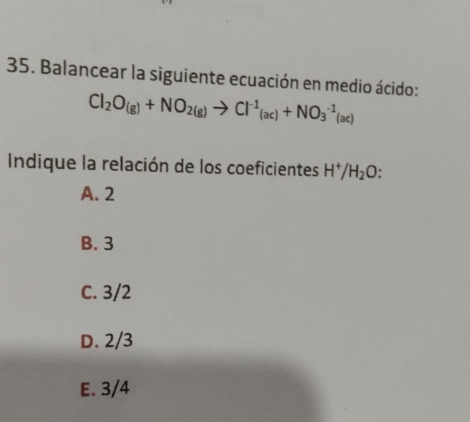 Balancear la siguiente ecuación en medio ácido:
Cl_2O_(g)+NO_2(g)to Cl^(-1)_(ac)+NO_3^((-1)(ac)
Indique la relación de los coeficientes H^+)/H_2O
A. 2
B. 3
C. 3/2
D. 2/3
E. 3/4