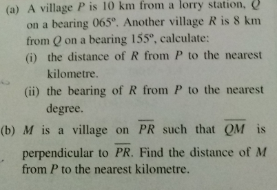 A village P is 10 km from a lorry station, Q
on a bearing 065°. Another village R is 8 km
from Q on a bearing 155° , calculate:
(i)  the distance of R from P to the nearest
kilometre.
(ii) the bearing of R from P to the nearest
degree.
(b) M is a village on overline PR such that overline QM is
perpendicular to overline PR. Find the distance of M
from P to the nearest kilometre.