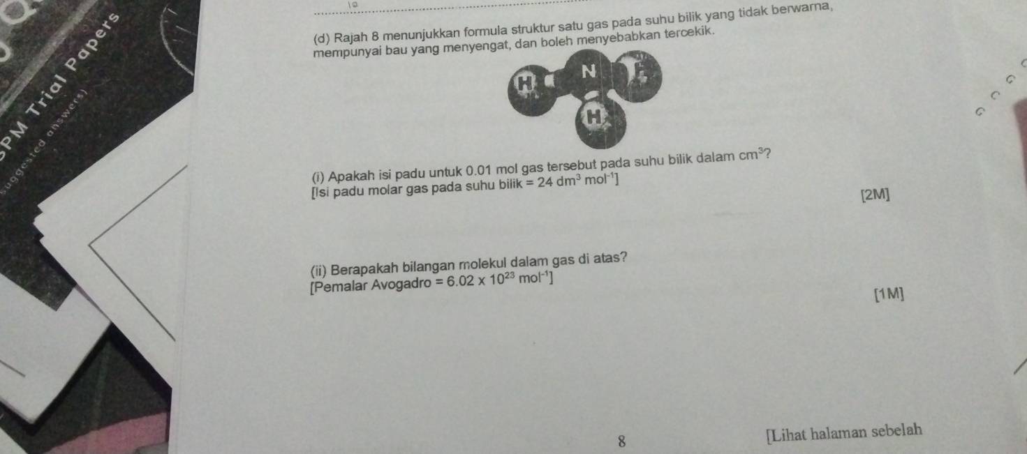 Rajah 8 menunjukkan formula struktur satu gas pada suhu bilik yang tidak berwarna, 
mempunyai bau yang menyeboleh menyebabkan tercekik. 
。 
^ 
(i) Apakah isi padu untuk 0.01 mol gas tersebut pada suhu bilik dalam cm^3 ? 
[Isi padu molar gas pada suhu bilik k=24dm^3 mol^(-1)]
[2M] 
(ii) Berapakah bilangan molekul dalam gas di atas? 
[Pemalar Avogadro =6.02* 10^(23)mol^(-1)]
[1M] 
8 
[Lihat halaman sebelah