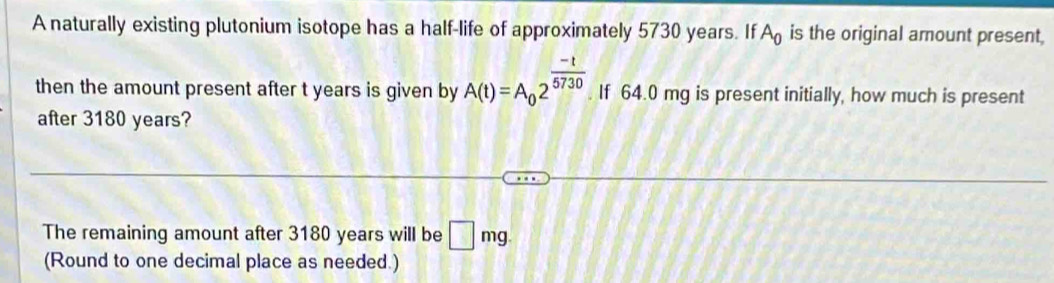 A naturally existing plutonium isotope has a half-life of approximately 5730 years. If A_0 is the original amount present, 
then the amount present after t years is given by A(t)=A_02^(frac -t)5730. If 64.0 mg is present initially, how much is present 
after 3180 years? 
The remaining amount after 3180 years will be □ mg. 
(Round to one decimal place as needed.)