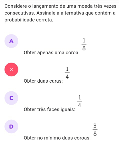 Considere o lançamento de uma moeda três vezes
consecutivas. Assinale a alternativa que contém a
probabilidade correta.
A
 1/8 
Obter apenas uma coroa:
×
 1/4 
Obter duas caras:
C
 1/4 
Obter três faces iguais:
D
 3/8 
Obter no mínimo duas coroas: