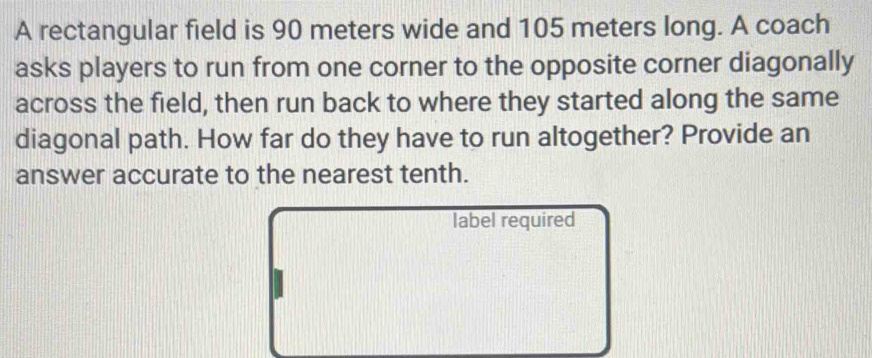 A rectangular field is 90 meters wide and 105 meters long. A coach 
asks players to run from one corner to the opposite corner diagonally 
across the field, then run back to where they started along the same 
diagonal path. How far do they have to run altogether? Provide an 
answer accurate to the nearest tenth. 
label required