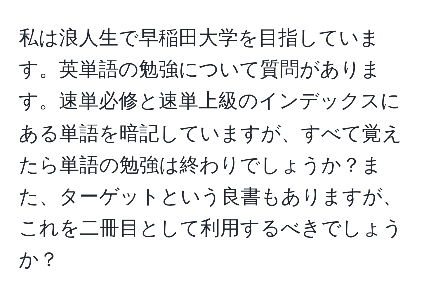 私は浪人生で早稲田大学を目指しています。英単語の勉強について質問があります。速単必修と速単上級のインデックスにある単語を暗記していますが、すべて覚えたら単語の勉強は終わりでしょうか？また、ターゲットという良書もありますが、これを二冊目として利用するべきでしょうか？