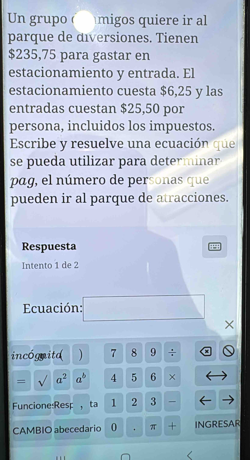 Un grupo ( migos quiere ir al 
parque de diversiones. Tienen
$235,75 para gastar en 
estacionamiento y entrada. El 
estacionamiento cuesta $6,25 y las 
entradas cuestan $25,50 por 
persona, incluidos los impuestos. 
Escribe y resuelve una ecuación que 
se pueda utilizar para determinar 
pag, el número de personas que 
pueden ir al parque de atracciones. 
Respuesta 
Intento 1 de 2
Ecuación:
X
incógmitd ) 7 8 9 ÷ x 
= sqrt() a^2 a^b 4 5 6 × 
Funcione:Resp ，ta 1 2 3
CAMBIO abecedario 0 . π + INGRESAR
