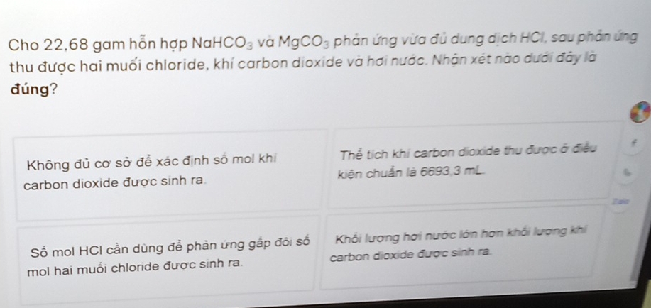 Cho 22,68 gam hỗn hợp NaH HCO_3 và MgCO_3 phản ứng vừa đủ dung dịch HCI, sau phản ứng
thu được hai muối chloride, khí carbon dioxide và hơi nước. Nhận xét nào dưới đây là
đúng?
Không đủ cơ sở để xác định số mol khi Thể tích khi carbon dioxide thu được ở điều
carbon dioxide được sinh ra. kiện chuẩn là 6693,3 mL.
6
Zaic
Số mol HCI cần dùng để phản ứng gắp đôi số Khổi lượng hơi nước lớn hơn khổi lượng khi
mol hai muổi chloride được sinh ra. carbon dioxide được sinh ra.