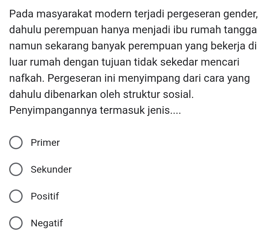 Pada masyarakat modern terjadi pergeseran gender,
dahulu perempuan hanya menjadi ibu rumah tangga
namun sekarang banyak perempuan yang bekerja di
luar rumah dengan tujuan tidak sekedar mencari
nafkah. Pergeseran ini menyimpang dari cara yang
dahulu dibenarkan oleh struktur sosial.
Penyimpangannya termasuk jenis....
Primer
Sekunder
Positif
Negatif