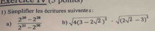 Exércice rV (5 pomts) 
1) Simplifier les écritures suivantes : 
a)  (2^(29)-2^(28))/2^(21)-2^(20)  b) sqrt(4(3-2sqrt 2))^2-sqrt((2sqrt 2)-3)^2