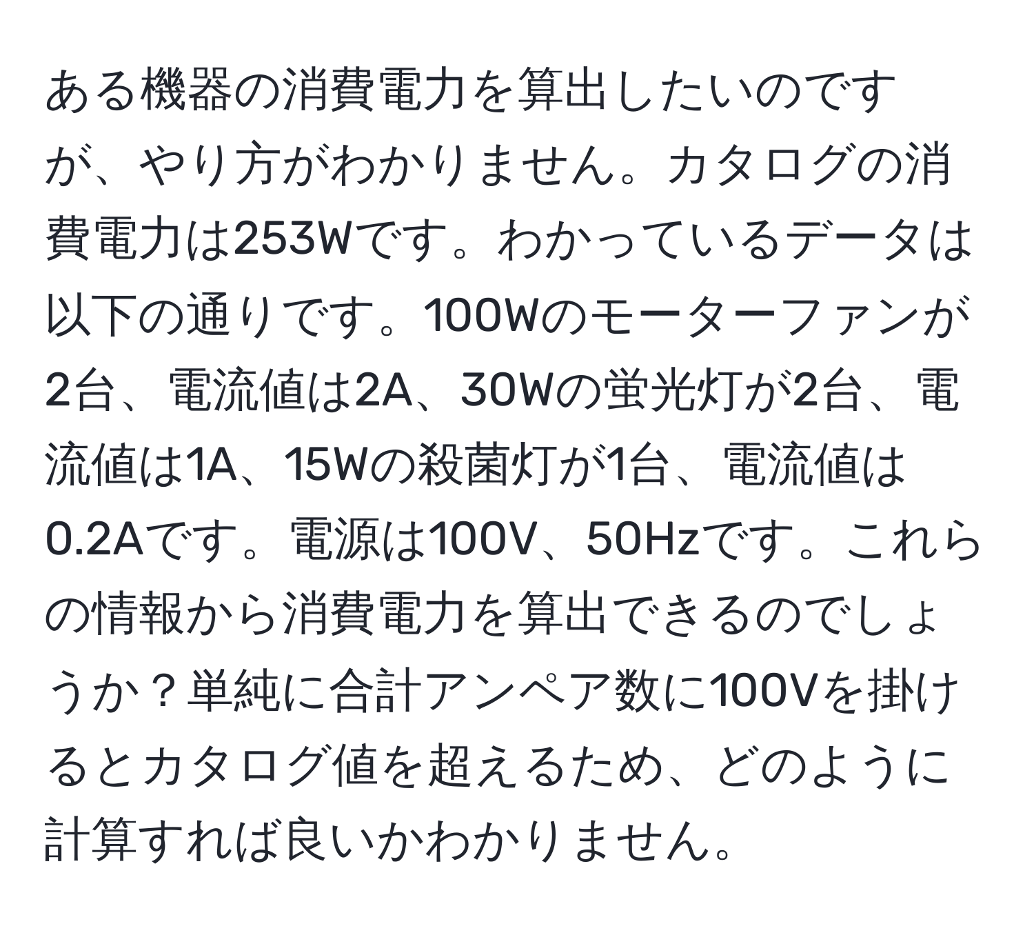 ある機器の消費電力を算出したいのですが、やり方がわかりません。カタログの消費電力は253Wです。わかっているデータは以下の通りです。100Wのモーターファンが2台、電流値は2A、30Wの蛍光灯が2台、電流値は1A、15Wの殺菌灯が1台、電流値は0.2Aです。電源は100V、50Hzです。これらの情報から消費電力を算出できるのでしょうか？単純に合計アンペア数に100Vを掛けるとカタログ値を超えるため、どのように計算すれば良いかわかりません。