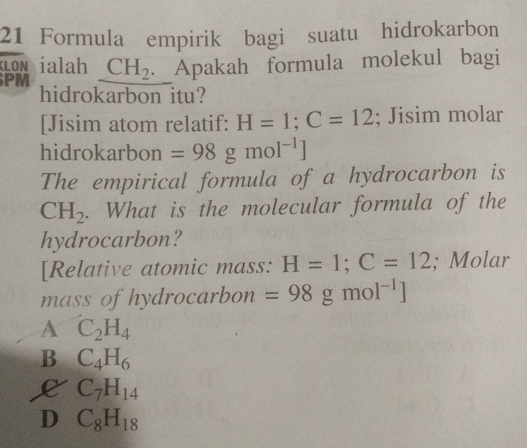 Formula empirik bagi suatu hidrokarbon
CLON ialah CH_2 Apakah formula molekul bagi
PM
hidrokarbon itu?
[Jisim atom relatif: H=1;C=12; Jisim molar
hidrokarbon =98gmol^(-1)]
The empirical formula of a hydrocarbon is
CH_2. What is the molecular formula of the
hydrocarbon?
[Relative atomic mass: H=1; C=12; Molar
mass of hydrocarbon =98 g mo 1^(-1)]
A C_2H_4
B C_4H_6
L C_7H_14
D C_8H_18