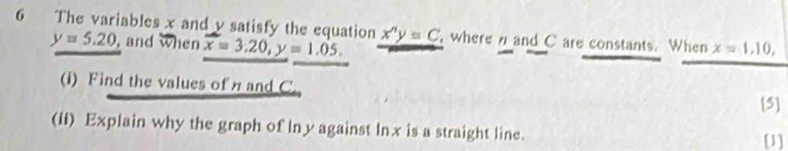 The variables x and v satisfy the equation x^ny=C where n and C are constants. When x=1, 10,
y=5.20 , and when overline x=3.20, y=1.05. 
(i) Find the values of n and C. 
[5] 
(Ii) Explain why the graph of lny against lnx is a straight line. [1]