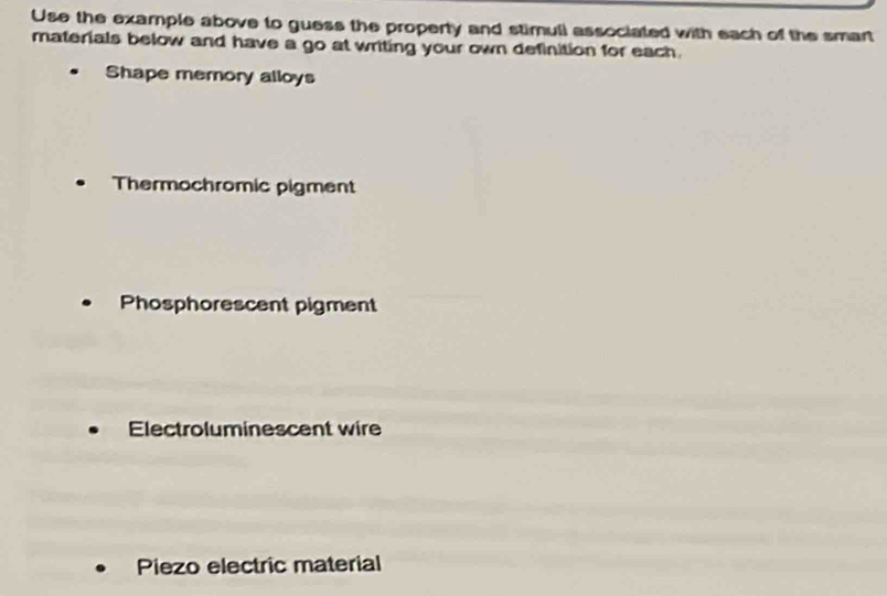 Use the example above to guess the property and stimull associated with each of the smart
materials below and have a go at writing your own definition for each.
Shape memory alloys
Thermochromic pigment
Phosphorescent pigment
Electroluminescent wire
Piezo electric material