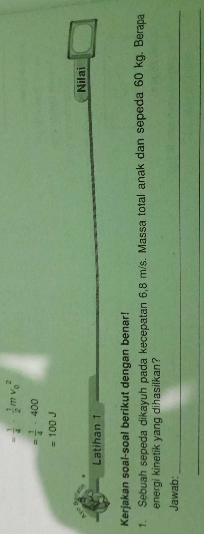 = 1/4 ·  1/2 mv_0^(2
=frac 1)4· 400
=100J
Nilai 
Latihan 1 
Kerjakan soal-soal berikut dengan benar! 
1. Sebuah sepeda dikayuh pada kecepatan 6,8 m/s. Massa total anak dan sepeda 60 kg. Berapa 
energi kinetik yang dihasilkan? 
Jawab:_ 
_