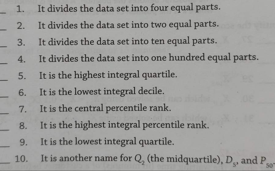 It divides the data set into four equal parts. 
_ 
2. It divides the data set into two equal parts. 
_3. It divides the data set into ten equal parts. 
_4. It divides the data set into one hundred equal parts. 
_5. It is the highest integral quartile. 
_6. It is the lowest integral decile. 
_7. It is the central percentile rank. 
_8. It is the highest integral percentile rank. 
_9. It is the lowest integral quartile. 
_10. It is another name for Q_2 (the midquartile), D_5 , and P_50^(·)