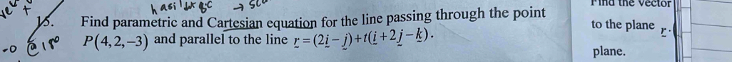 Find the vector 
B. Find parametric and Cartesian equation for the line passing through the point to the plane
P(4,2,-3) and parallel to the line r=(2_ i-j)+t(_ i+2_ j-_ k). 
plane.